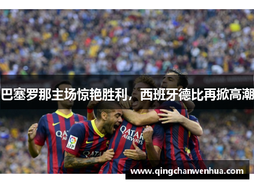 巴塞罗那主场惊艳胜利，西班牙德比再掀高潮